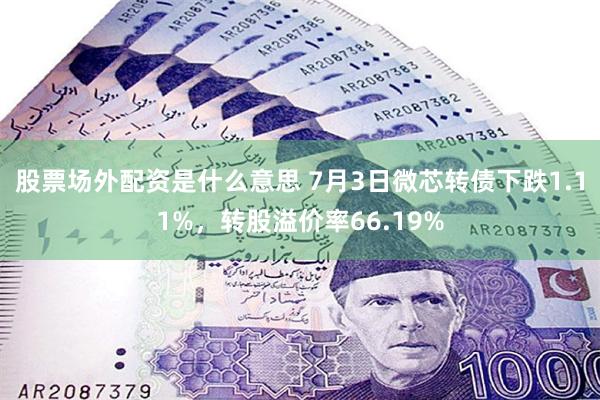 股票场外配资是什么意思 7月3日微芯转债下跌1.11%，转股溢价率66.19%