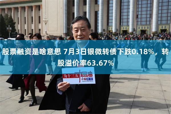 股票融资是啥意思 7月3日银微转债下跌0.18%，转股溢价率63.67%
