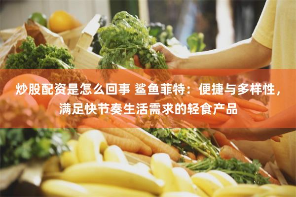 炒股配资是怎么回事 鲨鱼菲特：便捷与多样性，满足快节奏生活需求的轻食产品