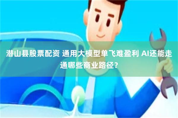 潜山县股票配资 通用大模型单飞难盈利 AI还能走通哪些商业路径？