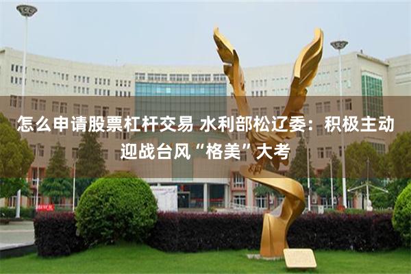 怎么申请股票杠杆交易 水利部松辽委：积极主动迎战台风“格美”大考