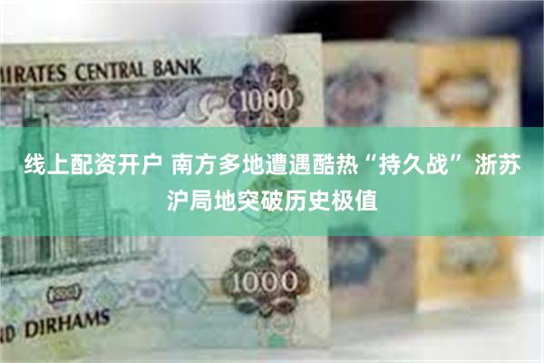 线上配资开户 南方多地遭遇酷热“持久战” 浙苏沪局地突破历史极值