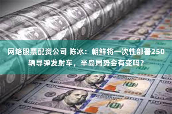 网络股票配资公司 陈冰：朝鲜将一次性部署250辆导弹发射车，半岛局势会有变吗？