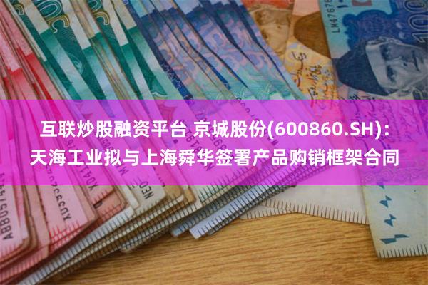 互联炒股融资平台 京城股份(600860.SH)：天海工业拟与上海舜华签署产品购销框架合同