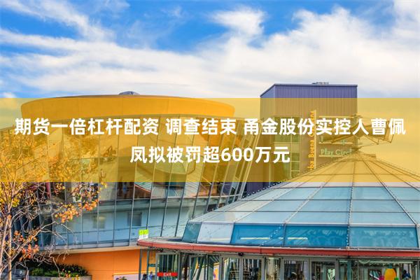 期货一倍杠杆配资 调查结束 甬金股份实控人曹佩凤拟被罚超600万元