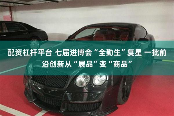 配资杠杆平台 七届进博会“全勤生”复星 一批前沿创新从“展品”变“商品”