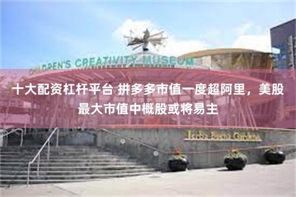 十大配资杠杆平台 拼多多市值一度超阿里，美股最大市值中概股或将易主