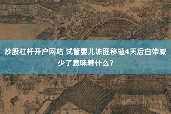炒股杠杆开户网站 试管婴儿冻胚移植4天后白带减少了意味着什么？