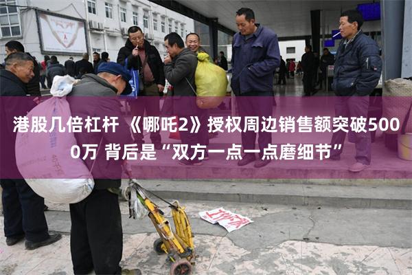 港股几倍杠杆 《哪吒2》授权周边销售额突破5000万 背后是“双方一点一点磨细节”
