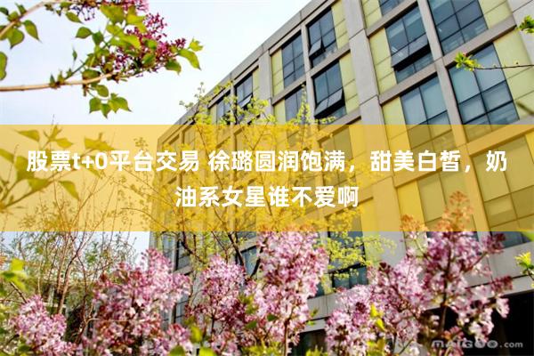 股票t+0平台交易 徐璐圆润饱满，甜美白皙，奶油系女星谁不爱啊