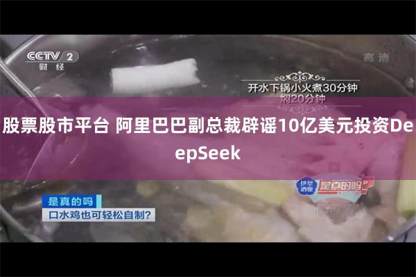 股票股市平台 阿里巴巴副总裁辟谣10亿美元投资DeepSeek