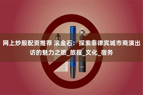 网上炒股配资推荐 滚金石：探索菲律宾城市商演出访的魅力之旅_旅程_文化_宿务