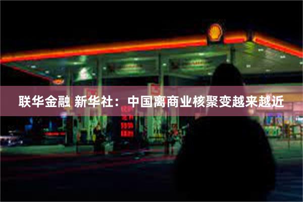 联华金融 新华社：中国离商业核聚变越来越近