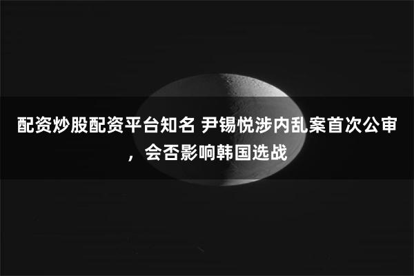 配资炒股配资平台知名 尹锡悦涉内乱案首次公审，会否影响韩国选战