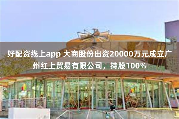 好配资线上app 大商股份出资20000万元成立广州红上贸易有限公司，持股100%