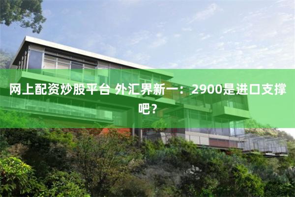 网上配资炒股平台 外汇界新一：2900是进口支撑吧？