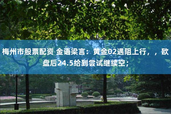 梅州市股票配资 金语梁言：黄金02遇阻上行，，欧盘后24.5给到尝试继续空；