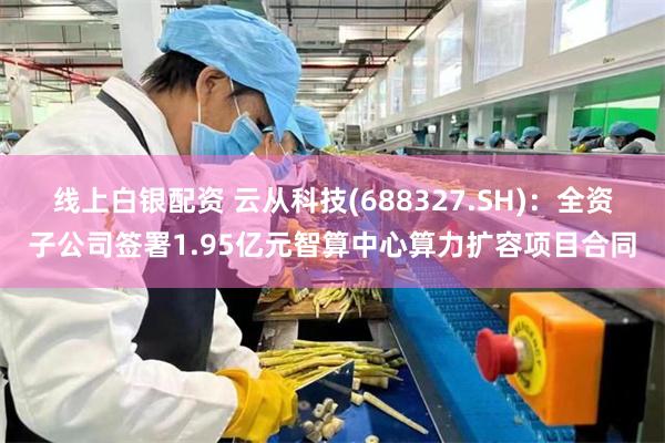 线上白银配资 云从科技(688327.SH)：全资子公司签署1.95亿元智算中心算力扩容项目合同