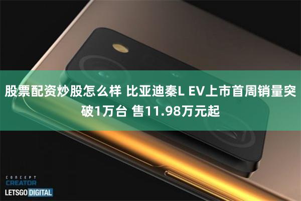 股票配资炒股怎么样 比亚迪秦L EV上市首周销量突破1万台 售11.98万元起