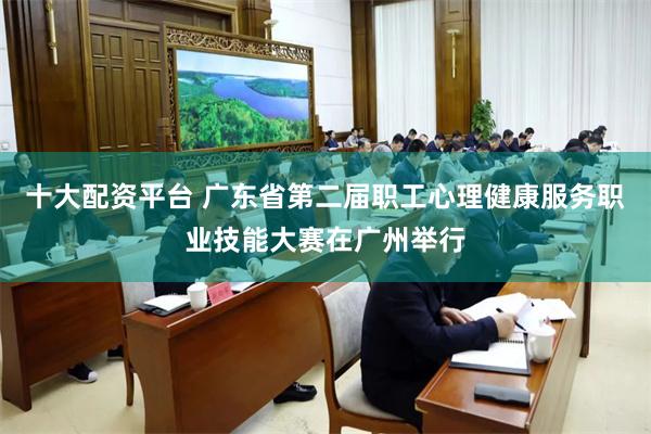 十大配资平台 广东省第二届职工心理健康服务职业技能大赛在广州举行