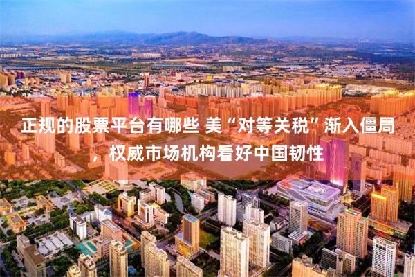 正规的股票平台有哪些 美“对等关税”渐入僵局，权威市场机构看好中国韧性