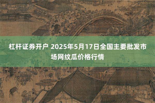 杠杆证券开户 2025年5月17日全国主要批发市场网纹瓜价格行情