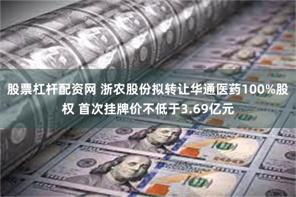 股票杠杆配资网 浙农股份拟转让华通医药100%股权 首次挂牌价不低于3.69亿元