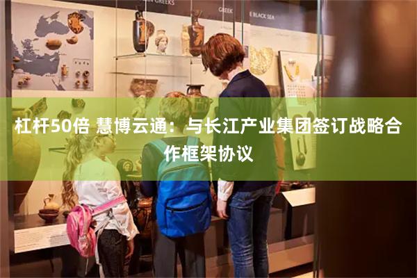 杠杆50倍 慧博云通：与长江产业集团签订战略合作框架协议