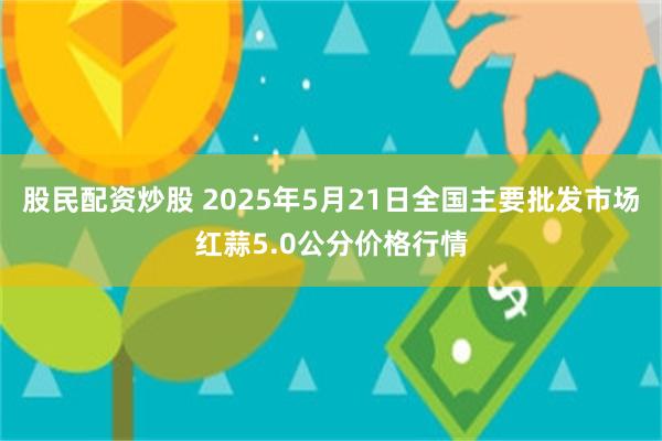 股民配资炒股 2025年5月21日全国主要批发市场红蒜5.0公分价格行情