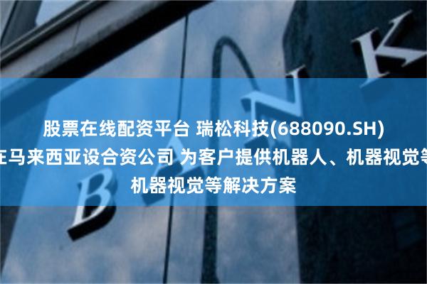股票在线配资平台 瑞松科技(688090.SH)子公司拟在马来西亚设合资公司 为客户提供机器人、机器视觉等解决方案