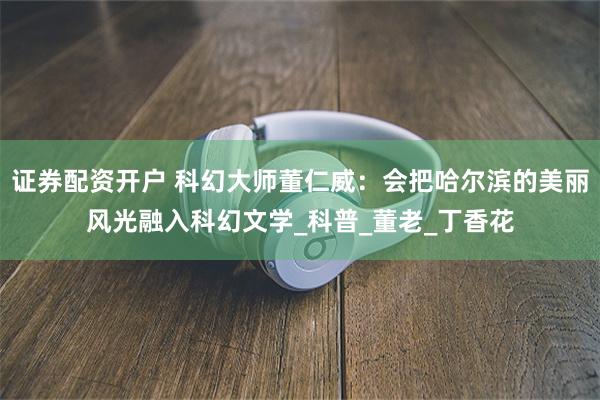 证券配资开户 科幻大师董仁威：会把哈尔滨的美丽风光融入科幻文学_科普_董老_丁香花