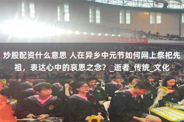 炒股配资什么意思 人在异乡中元节如何网上祭祀先祖，表达心中的哀思之念？_逝者_传统_文化
