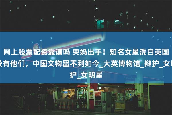 网上股票配资靠谱吗 央妈出手！知名女星洗白英国：没有他们，中国文物留不到如今_大英博物馆_辩护_女明星