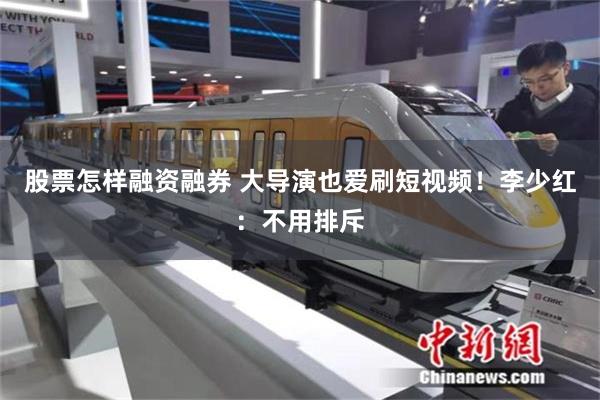 股票怎样融资融券 大导演也爱刷短视频！李少红：不用排斥