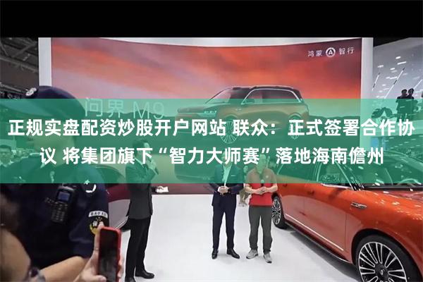 正规实盘配资炒股开户网站 联众：正式签署合作协议 将集团旗下“智力大师赛”落地海南儋州