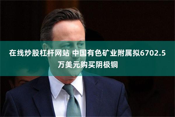 在线炒股杠杆网站 中国有色矿业附属拟6702.5万美元购买阴极铜