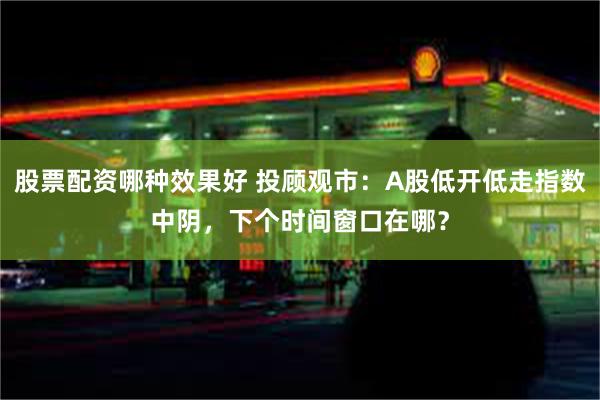 股票配资哪种效果好 投顾观市：A股低开低走指数中阴，下个时间窗口在哪？