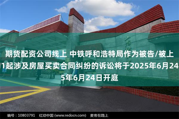 期货配资公司线上 中铁呼和浩特局作为被告/被上诉人的1起涉及房屋买卖合同纠纷的诉讼将于2025年6月24日开庭