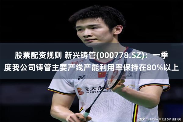 股票配资规则 新兴铸管(000778.SZ)：一季度我公司铸管主要产线产能利用率保持在80%以上