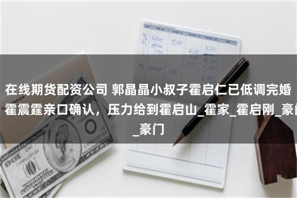 在线期货配资公司 郭晶晶小叔子霍启仁已低调完婚，霍震霆亲口确认，压力给到霍启山_霍家_霍启刚_豪门