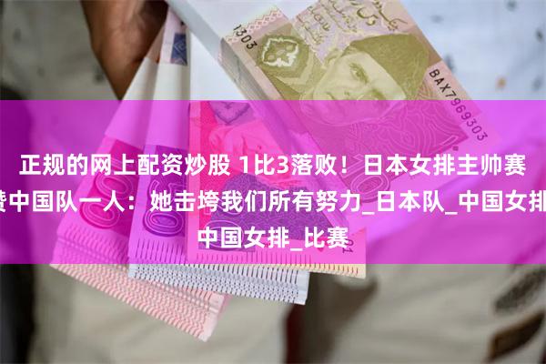 正规的网上配资炒股 1比3落败！日本女排主帅赛后盛赞中国队一人：她击垮我们所有努力_日本队_中国女排_比赛