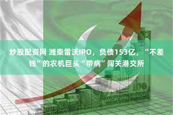 炒股配资网 潍柴雷沃IPO，负债153亿，“不差钱”的农机巨头“带病”闯关港交所