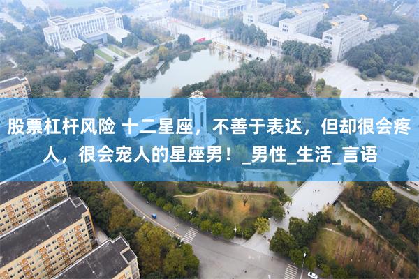 股票杠杆风险 十二星座，不善于表达，但却很会疼人，很会宠人的星座男！_男性_生活_言语