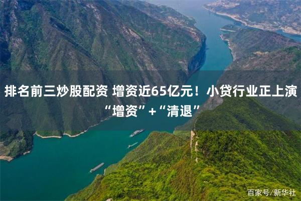 排名前三炒股配资 增资近65亿元！小贷行业正上演“增资”+“清退”
