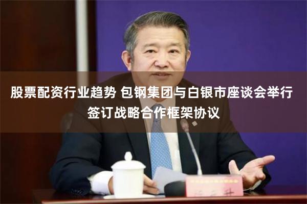 股票配资行业趋势 包钢集团与白银市座谈会举行 签订战略合作框架协议