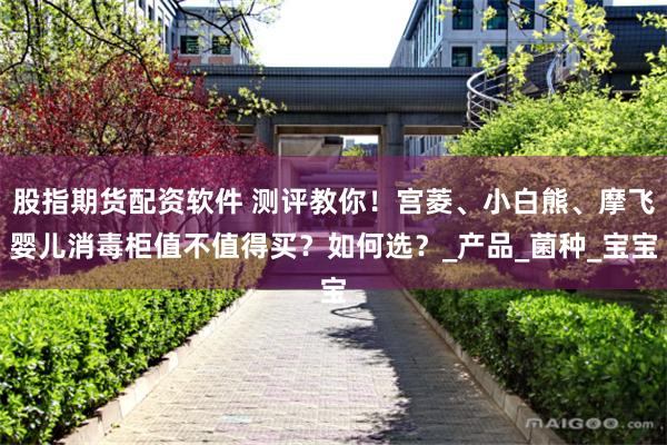 股指期货配资软件 测评教你！宫菱、小白熊、摩飞婴儿消毒柜值不值得买？如何选？_产品_菌种_宝宝