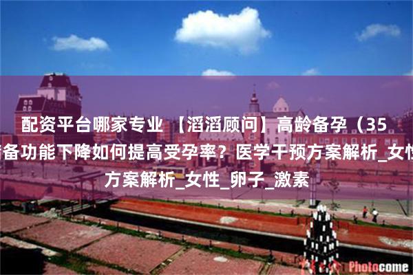 配资平台哪家专业 【滔滔顾问】高龄备孕（35 +）：卵巢储备功能下降如何提高受孕率？医学干预方案解析_女性_卵子_激素