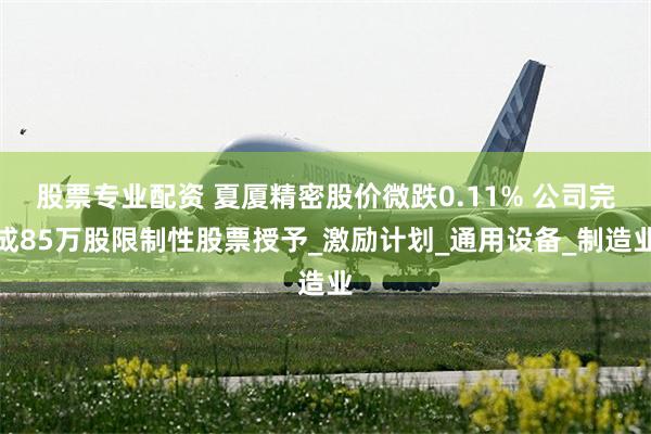 股票专业配资 夏厦精密股价微跌0.11% 公司完成85万股限制性股票授予_激励计划_通用设备_制造业