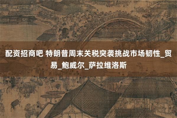 配资招商吧 特朗普周末关税突袭挑战市场韧性_贸易_鲍威尔_萨拉维洛斯