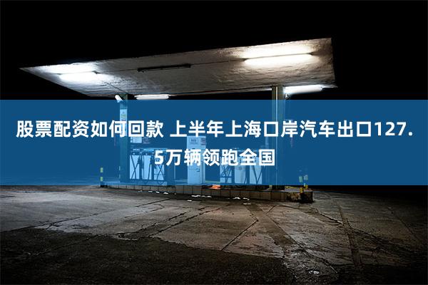股票配资如何回款 上半年上海口岸汽车出口127.5万辆领跑全国